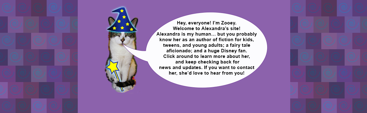 Zooey the cat, wearing a wizard hat and holding a magic wand, says: "Hey, everyone! I’m Zooey. Welcome to Alexandra’s site! Alexandra is my human… but you probably know her as an author of fiction for kids, tweens, and young adults; a fairy tale aficionado; and a huge Disney fan. Click around to learn more about her, and keep checking back for news and updates. If you want to contact her, she’d love to hear from you!"